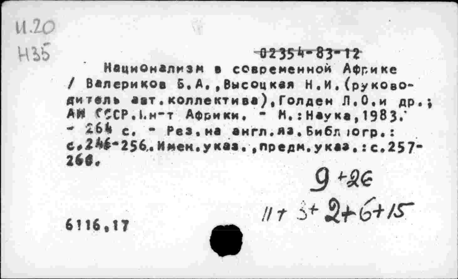 ﻿НЫ>
023511-83-1?
Национализм в современной Африке / Валериков 5«А.,Высоцкая Н.И,(руководитель авт.коллектива),Голден Л.О,и др АН СССРЛ.н-т Африки. “ И. : Наука , 1983.' " *61» с. “ Рез. на англ.яз. Библ югр. : Ст 2^" 256. И мен. указ. , пре дм, указ.: с.257